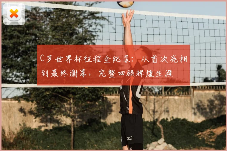 C罗世界杯征程全纪录：从首次亮相到最终谢幕，完整回顾辉煌生涯