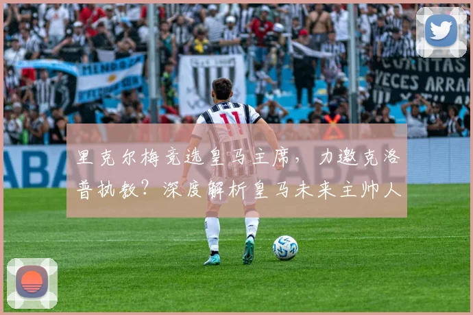 里克尔梅竞选皇马主席,力邀克洛普执教?深度解析皇马未来主帅人选与竞选内幕