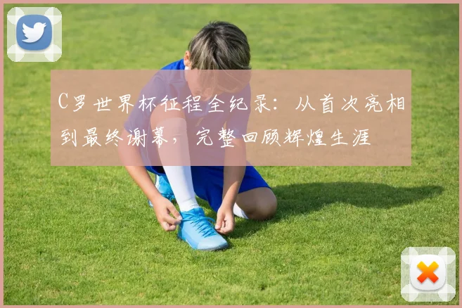 C罗世界杯征程全纪录:从首次亮相到最终谢幕,完整回顾辉煌生涯