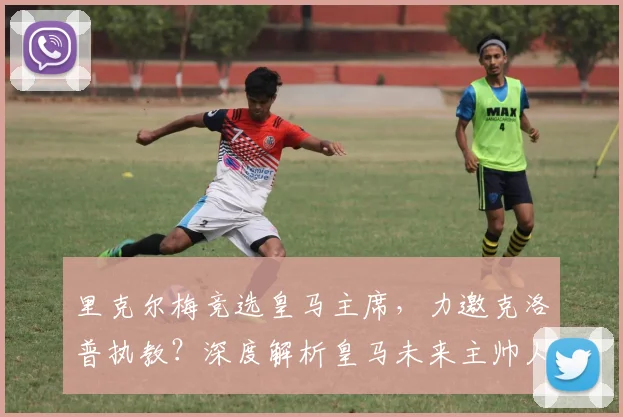 里克尔梅竞选皇马主席，力邀克洛普执教？深度解析皇马未来主帅人选与竞选内幕