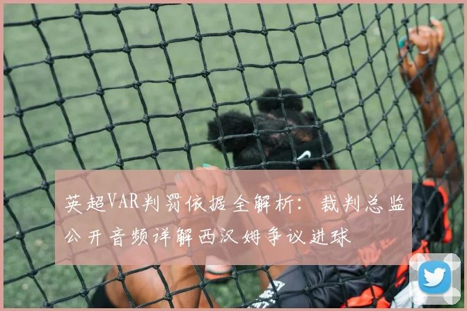 英超VAR判罚依据全解析：裁判总监公开音频详解西汉姆争议进球