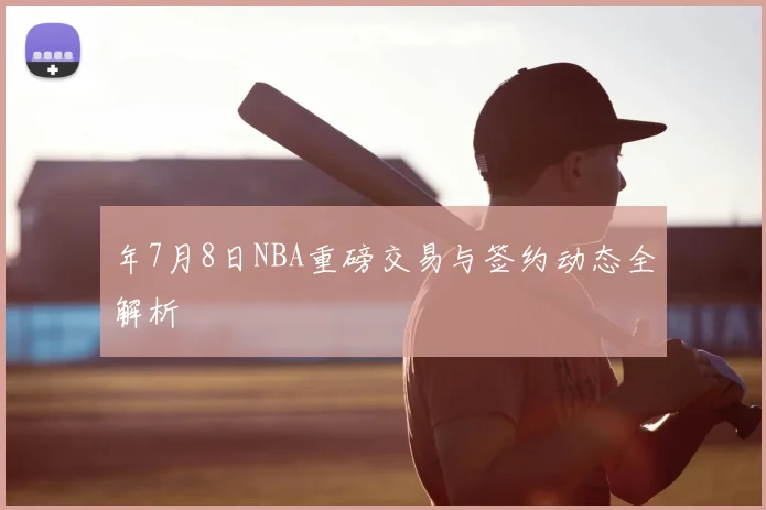 年7月8日NBA重磅交易与签约动态全解析