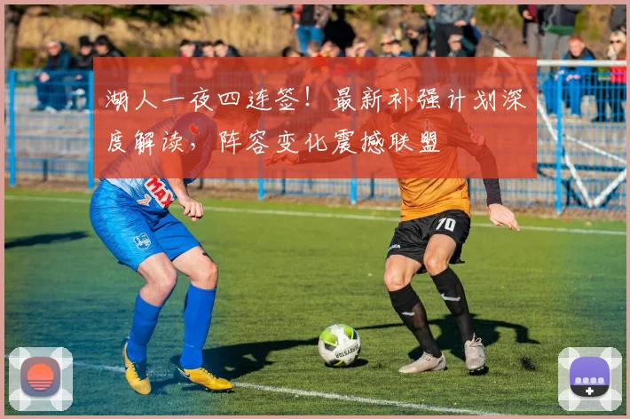 湖人一夜四连签！最新补强计划深度解读，阵容变化震撼联盟